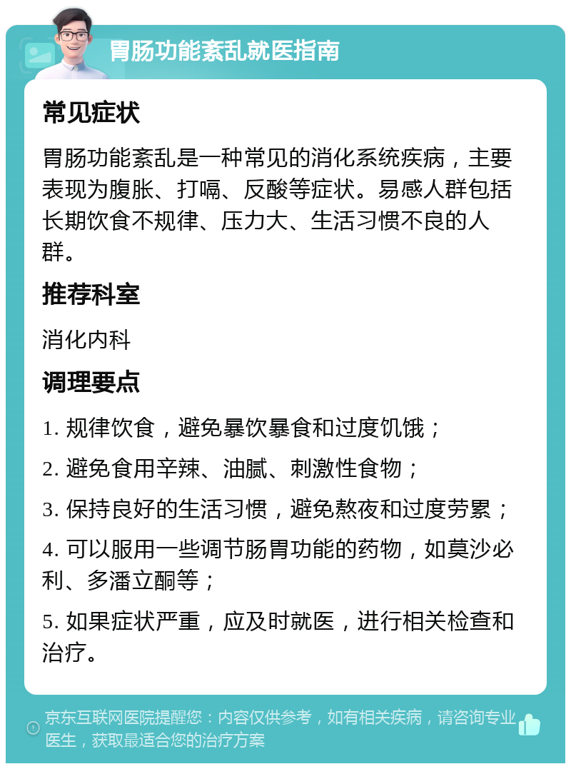 胃肠功能紊乱就医指南 常见症状 胃肠功能紊乱是一种常见的消化系统疾病，主要表现为腹胀、打嗝、反酸等症状。易感人群包括长期饮食不规律、压力大、生活习惯不良的人群。 推荐科室 消化内科 调理要点 1. 规律饮食，避免暴饮暴食和过度饥饿； 2. 避免食用辛辣、油腻、刺激性食物； 3. 保持良好的生活习惯，避免熬夜和过度劳累； 4. 可以服用一些调节肠胃功能的药物，如莫沙必利、多潘立酮等； 5. 如果症状严重，应及时就医，进行相关检查和治疗。