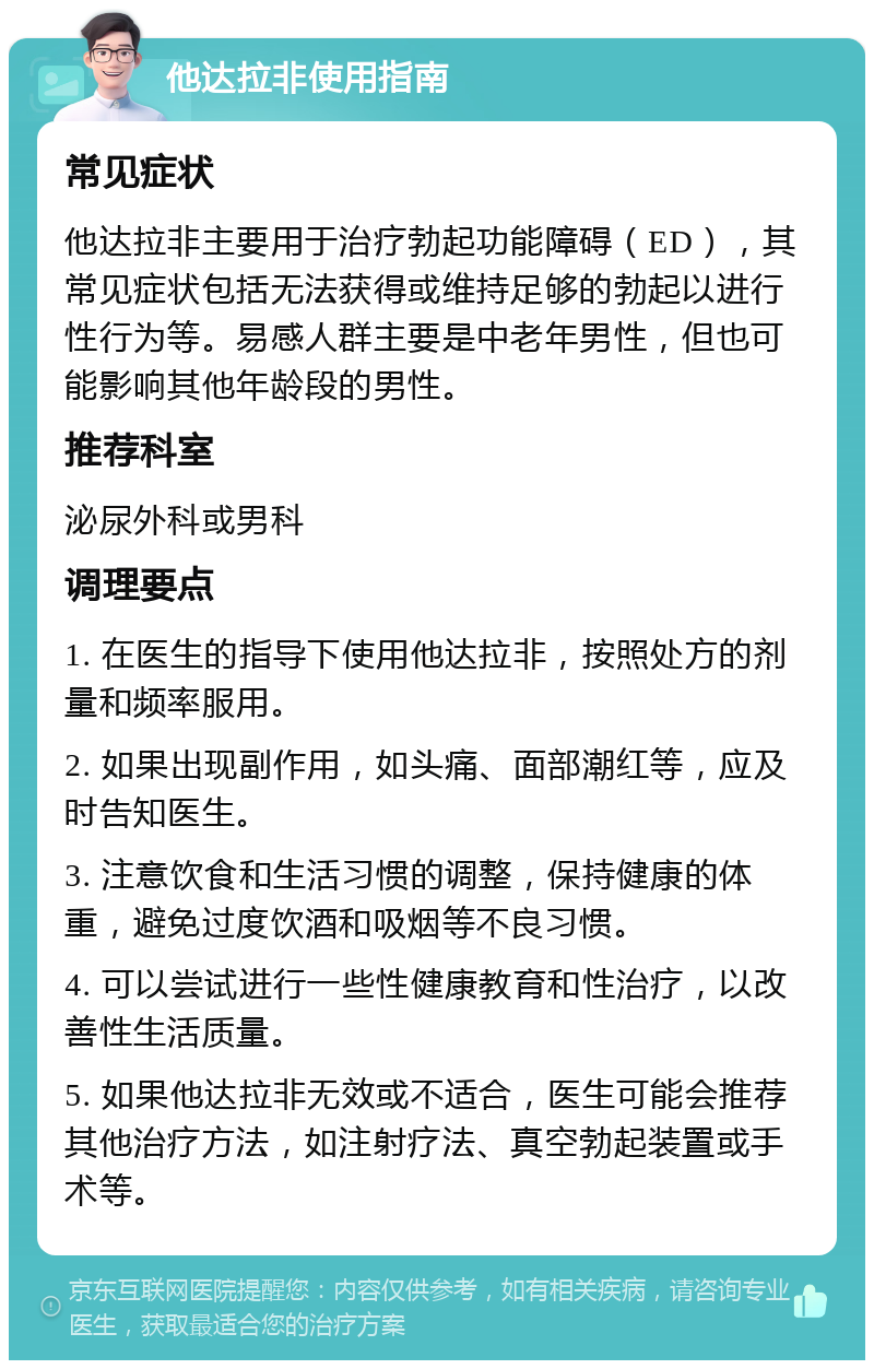 他达拉非使用指南 常见症状 他达拉非主要用于治疗勃起功能障碍（ED），其常见症状包括无法获得或维持足够的勃起以进行性行为等。易感人群主要是中老年男性，但也可能影响其他年龄段的男性。 推荐科室 泌尿外科或男科 调理要点 1. 在医生的指导下使用他达拉非，按照处方的剂量和频率服用。 2. 如果出现副作用，如头痛、面部潮红等，应及时告知医生。 3. 注意饮食和生活习惯的调整，保持健康的体重，避免过度饮酒和吸烟等不良习惯。 4. 可以尝试进行一些性健康教育和性治疗，以改善性生活质量。 5. 如果他达拉非无效或不适合，医生可能会推荐其他治疗方法，如注射疗法、真空勃起装置或手术等。