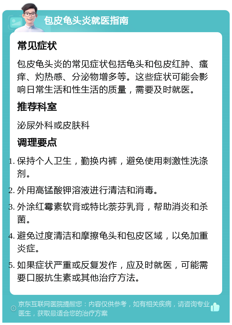 包皮龟头炎就医指南 常见症状 包皮龟头炎的常见症状包括龟头和包皮红肿、瘙痒、灼热感、分泌物增多等。这些症状可能会影响日常生活和性生活的质量，需要及时就医。 推荐科室 泌尿外科或皮肤科 调理要点 保持个人卫生，勤换内裤，避免使用刺激性洗涤剂。 外用高锰酸钾溶液进行清洁和消毒。 外涂红霉素软膏或特比萘芬乳膏，帮助消炎和杀菌。 避免过度清洁和摩擦龟头和包皮区域，以免加重炎症。 如果症状严重或反复发作，应及时就医，可能需要口服抗生素或其他治疗方法。