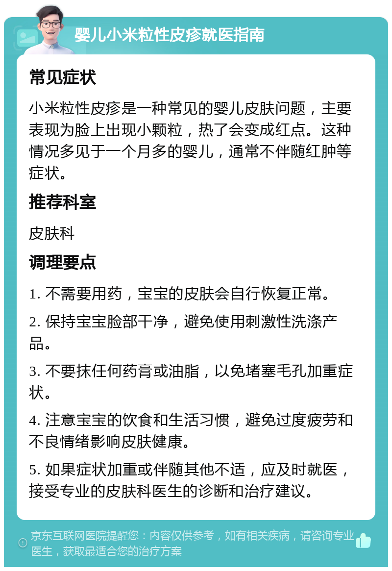 婴儿小米粒性皮疹就医指南 常见症状 小米粒性皮疹是一种常见的婴儿皮肤问题，主要表现为脸上出现小颗粒，热了会变成红点。这种情况多见于一个月多的婴儿，通常不伴随红肿等症状。 推荐科室 皮肤科 调理要点 1. 不需要用药，宝宝的皮肤会自行恢复正常。 2. 保持宝宝脸部干净，避免使用刺激性洗涤产品。 3. 不要抹任何药膏或油脂，以免堵塞毛孔加重症状。 4. 注意宝宝的饮食和生活习惯，避免过度疲劳和不良情绪影响皮肤健康。 5. 如果症状加重或伴随其他不适，应及时就医，接受专业的皮肤科医生的诊断和治疗建议。