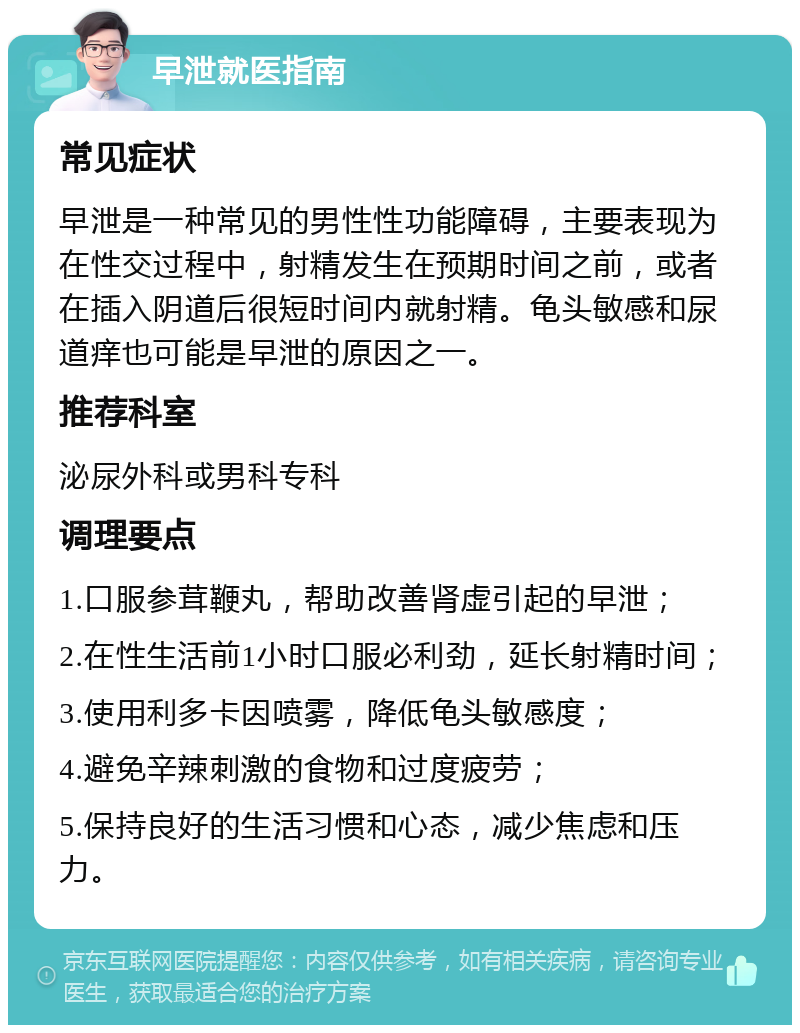 早泄就医指南 常见症状 早泄是一种常见的男性性功能障碍，主要表现为在性交过程中，射精发生在预期时间之前，或者在插入阴道后很短时间内就射精。龟头敏感和尿道痒也可能是早泄的原因之一。 推荐科室 泌尿外科或男科专科 调理要点 1.口服参茸鞭丸，帮助改善肾虚引起的早泄； 2.在性生活前1小时口服必利劲，延长射精时间； 3.使用利多卡因喷雾，降低龟头敏感度； 4.避免辛辣刺激的食物和过度疲劳； 5.保持良好的生活习惯和心态，减少焦虑和压力。