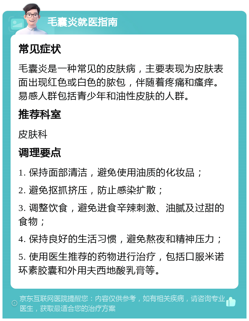 毛囊炎就医指南 常见症状 毛囊炎是一种常见的皮肤病，主要表现为皮肤表面出现红色或白色的脓包，伴随着疼痛和瘙痒。易感人群包括青少年和油性皮肤的人群。 推荐科室 皮肤科 调理要点 1. 保持面部清洁，避免使用油质的化妆品； 2. 避免抠抓挤压，防止感染扩散； 3. 调整饮食，避免进食辛辣刺激、油腻及过甜的食物； 4. 保持良好的生活习惯，避免熬夜和精神压力； 5. 使用医生推荐的药物进行治疗，包括口服米诺环素胶囊和外用夫西地酸乳膏等。