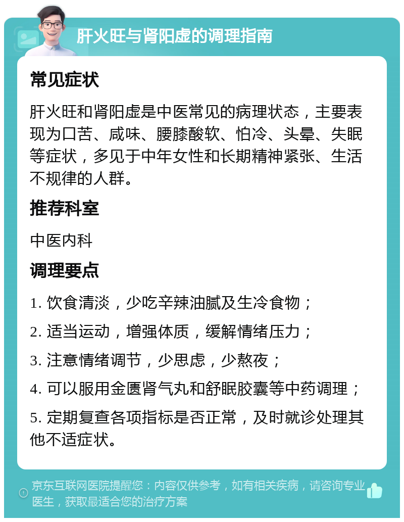 肝火旺与肾阳虚的调理指南 常见症状 肝火旺和肾阳虚是中医常见的病理状态，主要表现为口苦、咸味、腰膝酸软、怕冷、头晕、失眠等症状，多见于中年女性和长期精神紧张、生活不规律的人群。 推荐科室 中医内科 调理要点 1. 饮食清淡，少吃辛辣油腻及生冷食物； 2. 适当运动，增强体质，缓解情绪压力； 3. 注意情绪调节，少思虑，少熬夜； 4. 可以服用金匮肾气丸和舒眠胶囊等中药调理； 5. 定期复查各项指标是否正常，及时就诊处理其他不适症状。