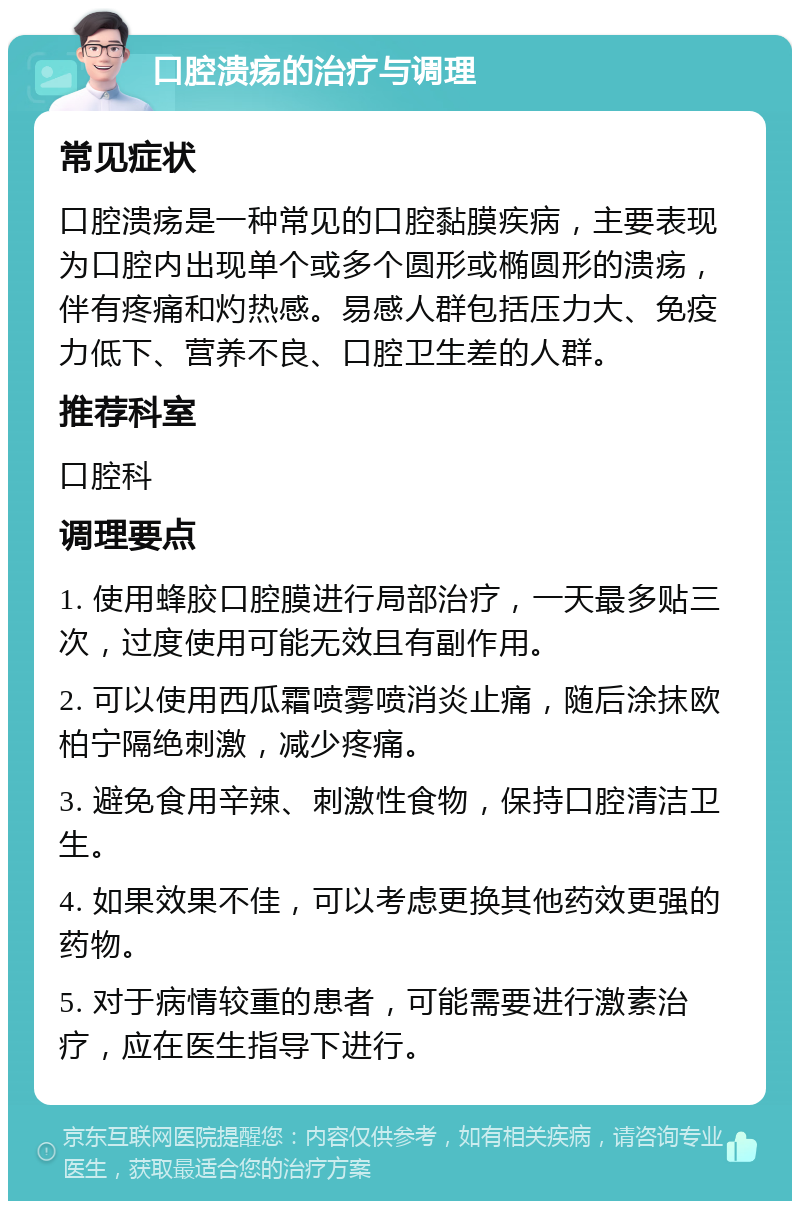 口腔溃疡的治疗与调理 常见症状 口腔溃疡是一种常见的口腔黏膜疾病，主要表现为口腔内出现单个或多个圆形或椭圆形的溃疡，伴有疼痛和灼热感。易感人群包括压力大、免疫力低下、营养不良、口腔卫生差的人群。 推荐科室 口腔科 调理要点 1. 使用蜂胶口腔膜进行局部治疗，一天最多贴三次，过度使用可能无效且有副作用。 2. 可以使用西瓜霜喷雾喷消炎止痛，随后涂抹欧柏宁隔绝刺激，减少疼痛。 3. 避免食用辛辣、刺激性食物，保持口腔清洁卫生。 4. 如果效果不佳，可以考虑更换其他药效更强的药物。 5. 对于病情较重的患者，可能需要进行激素治疗，应在医生指导下进行。