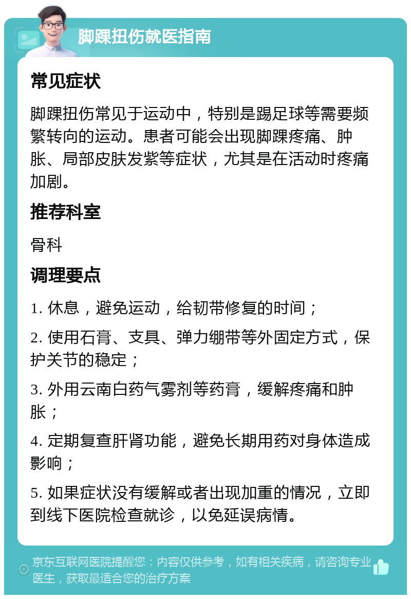 脚踝扭伤就医指南 常见症状 脚踝扭伤常见于运动中，特别是踢足球等需要频繁转向的运动。患者可能会出现脚踝疼痛、肿胀、局部皮肤发紫等症状，尤其是在活动时疼痛加剧。 推荐科室 骨科 调理要点 1. 休息，避免运动，给韧带修复的时间； 2. 使用石膏、支具、弹力绷带等外固定方式，保护关节的稳定； 3. 外用云南白药气雾剂等药膏，缓解疼痛和肿胀； 4. 定期复查肝肾功能，避免长期用药对身体造成影响； 5. 如果症状没有缓解或者出现加重的情况，立即到线下医院检查就诊，以免延误病情。