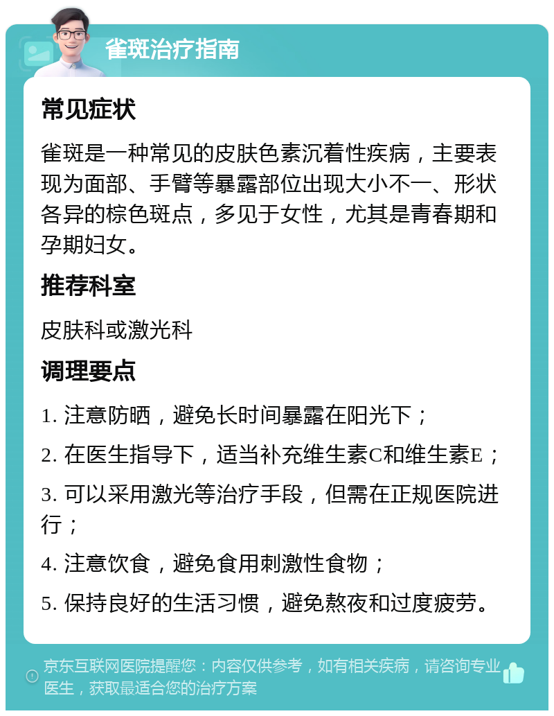 雀斑治疗指南 常见症状 雀斑是一种常见的皮肤色素沉着性疾病，主要表现为面部、手臂等暴露部位出现大小不一、形状各异的棕色斑点，多见于女性，尤其是青春期和孕期妇女。 推荐科室 皮肤科或激光科 调理要点 1. 注意防晒，避免长时间暴露在阳光下； 2. 在医生指导下，适当补充维生素C和维生素E； 3. 可以采用激光等治疗手段，但需在正规医院进行； 4. 注意饮食，避免食用刺激性食物； 5. 保持良好的生活习惯，避免熬夜和过度疲劳。