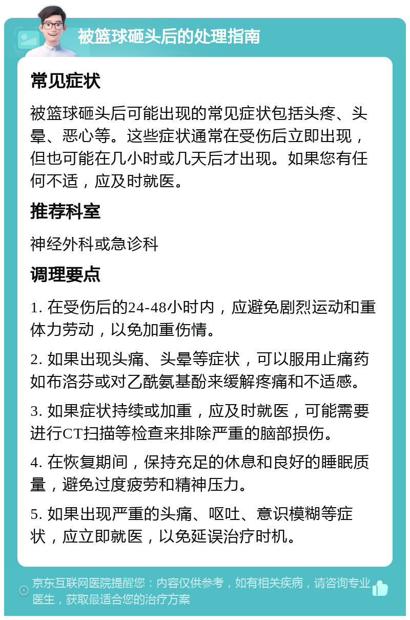 被篮球砸头后的处理指南 常见症状 被篮球砸头后可能出现的常见症状包括头疼、头晕、恶心等。这些症状通常在受伤后立即出现，但也可能在几小时或几天后才出现。如果您有任何不适，应及时就医。 推荐科室 神经外科或急诊科 调理要点 1. 在受伤后的24-48小时内，应避免剧烈运动和重体力劳动，以免加重伤情。 2. 如果出现头痛、头晕等症状，可以服用止痛药如布洛芬或对乙酰氨基酚来缓解疼痛和不适感。 3. 如果症状持续或加重，应及时就医，可能需要进行CT扫描等检查来排除严重的脑部损伤。 4. 在恢复期间，保持充足的休息和良好的睡眠质量，避免过度疲劳和精神压力。 5. 如果出现严重的头痛、呕吐、意识模糊等症状，应立即就医，以免延误治疗时机。