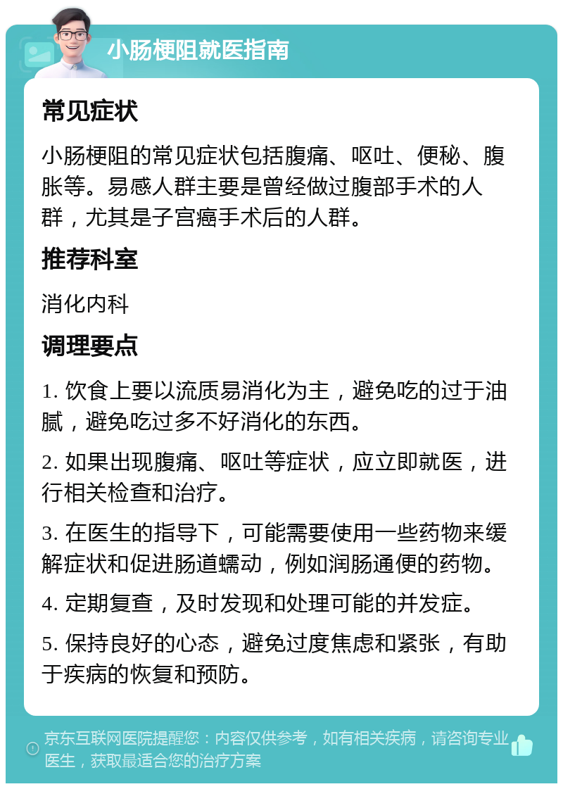 小肠梗阻就医指南 常见症状 小肠梗阻的常见症状包括腹痛、呕吐、便秘、腹胀等。易感人群主要是曾经做过腹部手术的人群，尤其是子宫癌手术后的人群。 推荐科室 消化内科 调理要点 1. 饮食上要以流质易消化为主，避免吃的过于油腻，避免吃过多不好消化的东西。 2. 如果出现腹痛、呕吐等症状，应立即就医，进行相关检查和治疗。 3. 在医生的指导下，可能需要使用一些药物来缓解症状和促进肠道蠕动，例如润肠通便的药物。 4. 定期复查，及时发现和处理可能的并发症。 5. 保持良好的心态，避免过度焦虑和紧张，有助于疾病的恢复和预防。