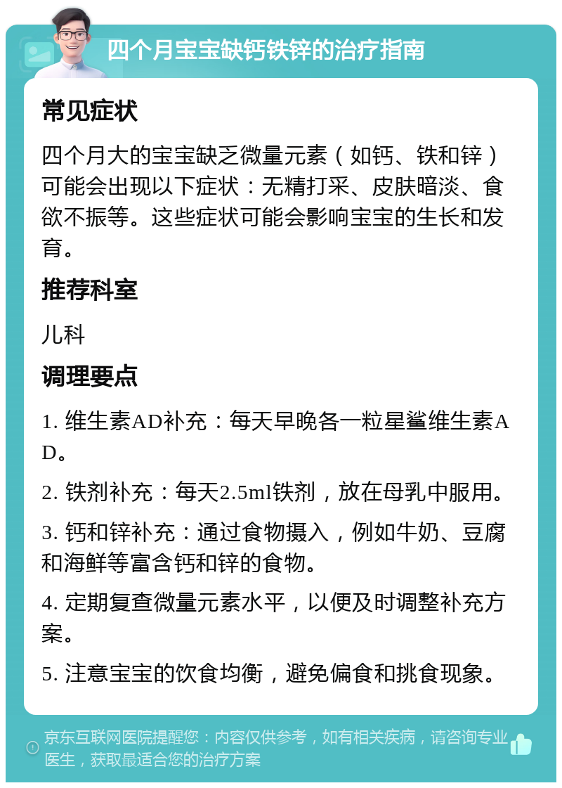 四个月宝宝缺钙铁锌的治疗指南 常见症状 四个月大的宝宝缺乏微量元素（如钙、铁和锌）可能会出现以下症状：无精打采、皮肤暗淡、食欲不振等。这些症状可能会影响宝宝的生长和发育。 推荐科室 儿科 调理要点 1. 维生素AD补充：每天早晚各一粒星鲨维生素AD。 2. 铁剂补充：每天2.5ml铁剂，放在母乳中服用。 3. 钙和锌补充：通过食物摄入，例如牛奶、豆腐和海鲜等富含钙和锌的食物。 4. 定期复查微量元素水平，以便及时调整补充方案。 5. 注意宝宝的饮食均衡，避免偏食和挑食现象。