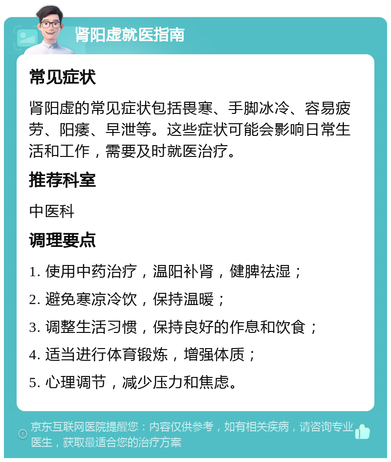 肾阳虚就医指南 常见症状 肾阳虚的常见症状包括畏寒、手脚冰冷、容易疲劳、阳痿、早泄等。这些症状可能会影响日常生活和工作，需要及时就医治疗。 推荐科室 中医科 调理要点 1. 使用中药治疗，温阳补肾，健脾祛湿； 2. 避免寒凉冷饮，保持温暖； 3. 调整生活习惯，保持良好的作息和饮食； 4. 适当进行体育锻炼，增强体质； 5. 心理调节，减少压力和焦虑。