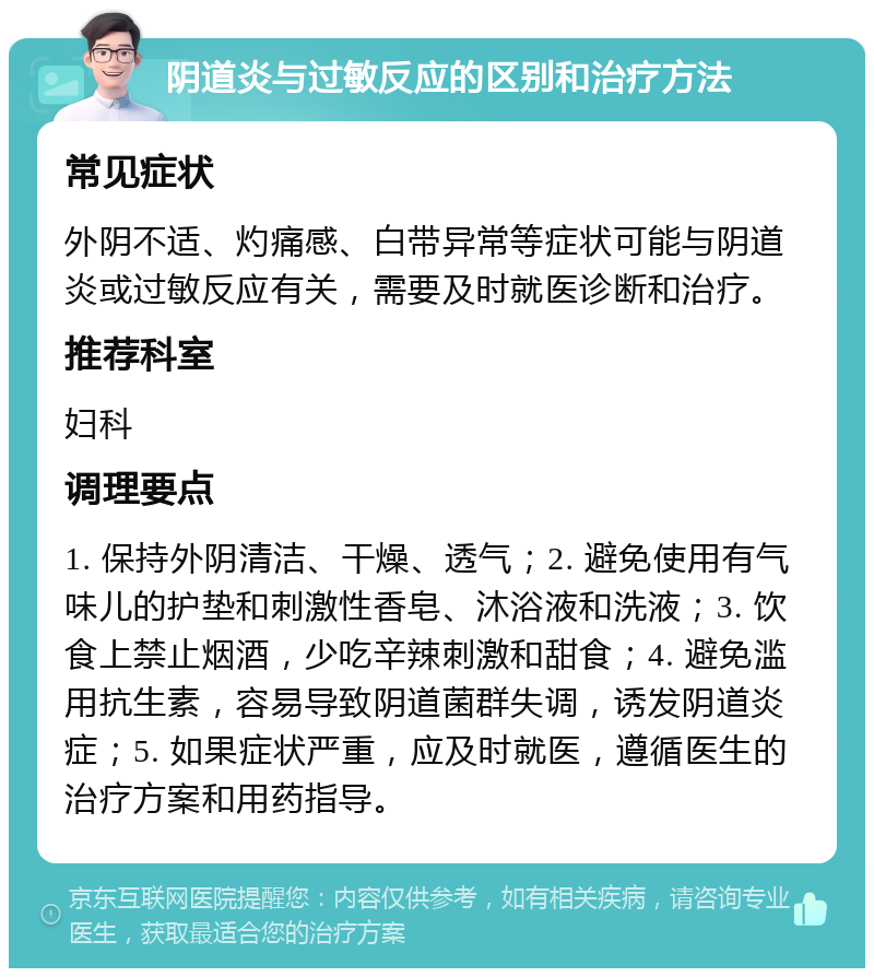 阴道炎与过敏反应的区别和治疗方法 常见症状 外阴不适、灼痛感、白带异常等症状可能与阴道炎或过敏反应有关，需要及时就医诊断和治疗。 推荐科室 妇科 调理要点 1. 保持外阴清洁、干燥、透气；2. 避免使用有气味儿的护垫和刺激性香皂、沐浴液和洗液；3. 饮食上禁止烟酒，少吃辛辣刺激和甜食；4. 避免滥用抗生素，容易导致阴道菌群失调，诱发阴道炎症；5. 如果症状严重，应及时就医，遵循医生的治疗方案和用药指导。