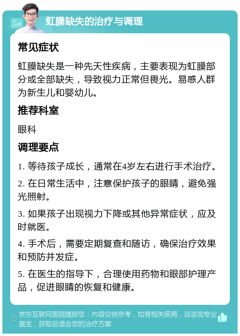 虹膜缺失的治疗与调理 常见症状 虹膜缺失是一种先天性疾病，主要表现为虹膜部分或全部缺失，导致视力正常但畏光。易感人群为新生儿和婴幼儿。 推荐科室 眼科 调理要点 1. 等待孩子成长，通常在4岁左右进行手术治疗。 2. 在日常生活中，注意保护孩子的眼睛，避免强光照射。 3. 如果孩子出现视力下降或其他异常症状，应及时就医。 4. 手术后，需要定期复查和随访，确保治疗效果和预防并发症。 5. 在医生的指导下，合理使用药物和眼部护理产品，促进眼睛的恢复和健康。