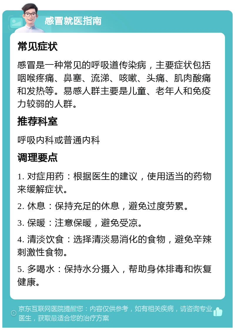 感冒就医指南 常见症状 感冒是一种常见的呼吸道传染病，主要症状包括咽喉疼痛、鼻塞、流涕、咳嗽、头痛、肌肉酸痛和发热等。易感人群主要是儿童、老年人和免疫力较弱的人群。 推荐科室 呼吸内科或普通内科 调理要点 1. 对症用药：根据医生的建议，使用适当的药物来缓解症状。 2. 休息：保持充足的休息，避免过度劳累。 3. 保暖：注意保暖，避免受凉。 4. 清淡饮食：选择清淡易消化的食物，避免辛辣刺激性食物。 5. 多喝水：保持水分摄入，帮助身体排毒和恢复健康。