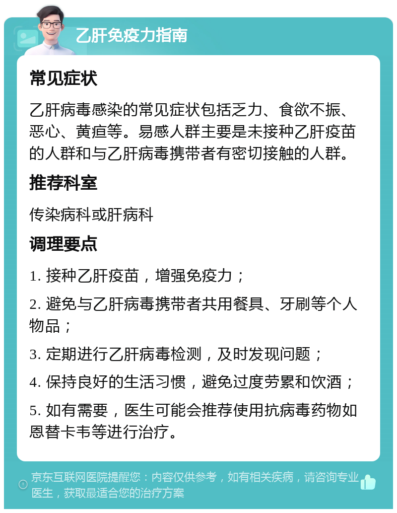 乙肝免疫力指南 常见症状 乙肝病毒感染的常见症状包括乏力、食欲不振、恶心、黄疸等。易感人群主要是未接种乙肝疫苗的人群和与乙肝病毒携带者有密切接触的人群。 推荐科室 传染病科或肝病科 调理要点 1. 接种乙肝疫苗，增强免疫力； 2. 避免与乙肝病毒携带者共用餐具、牙刷等个人物品； 3. 定期进行乙肝病毒检测，及时发现问题； 4. 保持良好的生活习惯，避免过度劳累和饮酒； 5. 如有需要，医生可能会推荐使用抗病毒药物如恩替卡韦等进行治疗。