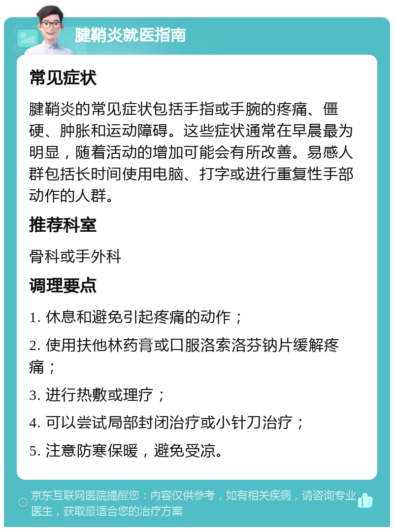 腱鞘炎就医指南 常见症状 腱鞘炎的常见症状包括手指或手腕的疼痛、僵硬、肿胀和运动障碍。这些症状通常在早晨最为明显，随着活动的增加可能会有所改善。易感人群包括长时间使用电脑、打字或进行重复性手部动作的人群。 推荐科室 骨科或手外科 调理要点 1. 休息和避免引起疼痛的动作； 2. 使用扶他林药膏或口服洛索洛芬钠片缓解疼痛； 3. 进行热敷或理疗； 4. 可以尝试局部封闭治疗或小针刀治疗； 5. 注意防寒保暖，避免受凉。