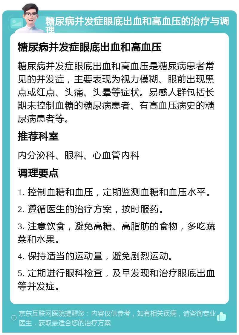 糖尿病并发症眼底出血和高血压的治疗与调理 糖尿病并发症眼底出血和高血压 糖尿病并发症眼底出血和高血压是糖尿病患者常见的并发症，主要表现为视力模糊、眼前出现黑点或红点、头痛、头晕等症状。易感人群包括长期未控制血糖的糖尿病患者、有高血压病史的糖尿病患者等。 推荐科室 内分泌科、眼科、心血管内科 调理要点 1. 控制血糖和血压，定期监测血糖和血压水平。 2. 遵循医生的治疗方案，按时服药。 3. 注意饮食，避免高糖、高脂肪的食物，多吃蔬菜和水果。 4. 保持适当的运动量，避免剧烈运动。 5. 定期进行眼科检查，及早发现和治疗眼底出血等并发症。