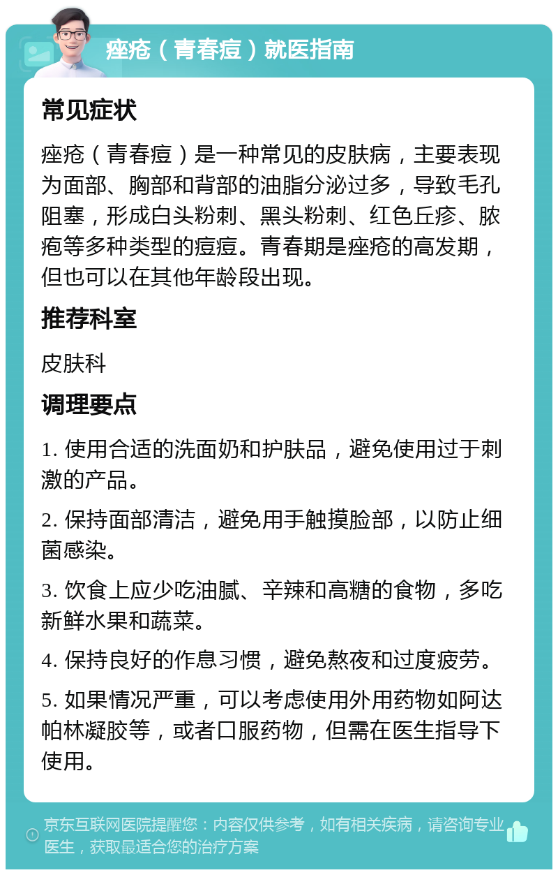 痤疮（青春痘）就医指南 常见症状 痤疮（青春痘）是一种常见的皮肤病，主要表现为面部、胸部和背部的油脂分泌过多，导致毛孔阻塞，形成白头粉刺、黑头粉刺、红色丘疹、脓疱等多种类型的痘痘。青春期是痤疮的高发期，但也可以在其他年龄段出现。 推荐科室 皮肤科 调理要点 1. 使用合适的洗面奶和护肤品，避免使用过于刺激的产品。 2. 保持面部清洁，避免用手触摸脸部，以防止细菌感染。 3. 饮食上应少吃油腻、辛辣和高糖的食物，多吃新鲜水果和蔬菜。 4. 保持良好的作息习惯，避免熬夜和过度疲劳。 5. 如果情况严重，可以考虑使用外用药物如阿达帕林凝胶等，或者口服药物，但需在医生指导下使用。