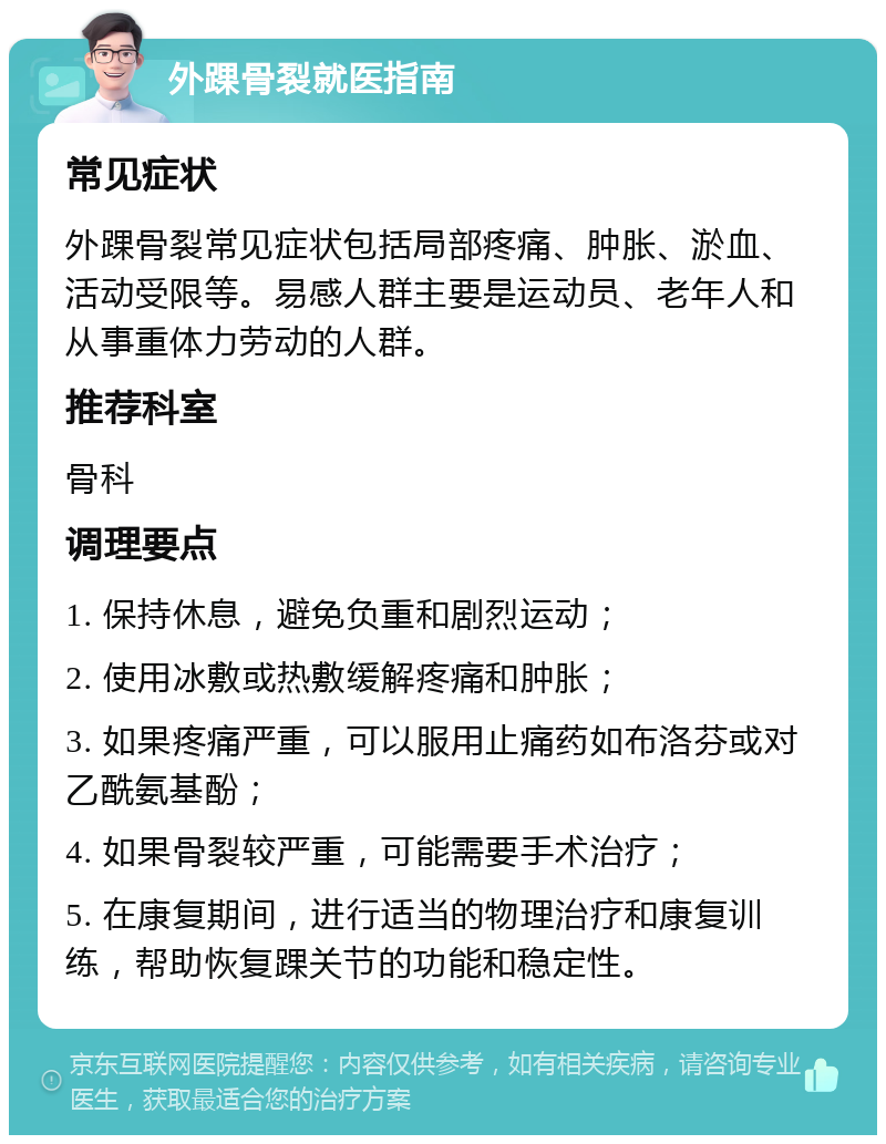 外踝骨裂就医指南 常见症状 外踝骨裂常见症状包括局部疼痛、肿胀、淤血、活动受限等。易感人群主要是运动员、老年人和从事重体力劳动的人群。 推荐科室 骨科 调理要点 1. 保持休息，避免负重和剧烈运动； 2. 使用冰敷或热敷缓解疼痛和肿胀； 3. 如果疼痛严重，可以服用止痛药如布洛芬或对乙酰氨基酚； 4. 如果骨裂较严重，可能需要手术治疗； 5. 在康复期间，进行适当的物理治疗和康复训练，帮助恢复踝关节的功能和稳定性。