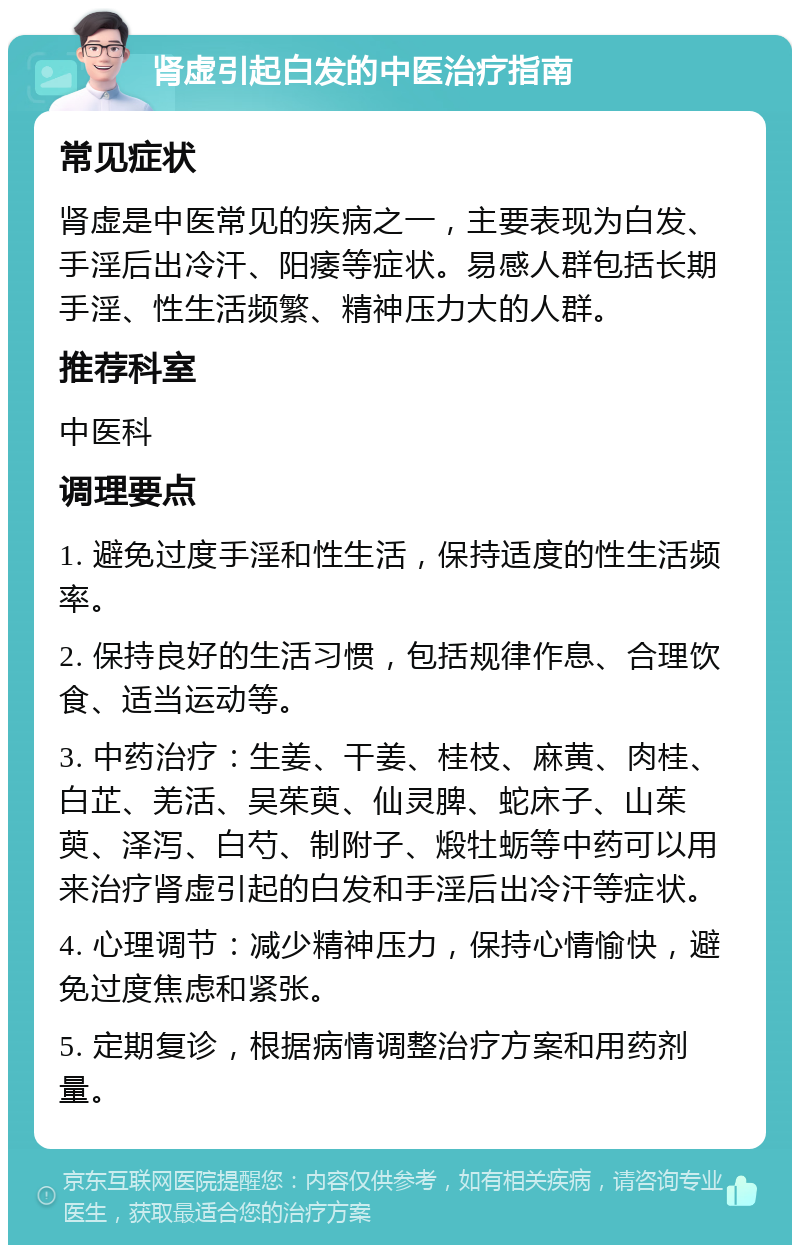 肾虚引起白发的中医治疗指南 常见症状 肾虚是中医常见的疾病之一，主要表现为白发、手淫后出冷汗、阳痿等症状。易感人群包括长期手淫、性生活频繁、精神压力大的人群。 推荐科室 中医科 调理要点 1. 避免过度手淫和性生活，保持适度的性生活频率。 2. 保持良好的生活习惯，包括规律作息、合理饮食、适当运动等。 3. 中药治疗：生姜、干姜、桂枝、麻黄、肉桂、白芷、羌活、吴茱萸、仙灵脾、蛇床子、山茱萸、泽泻、白芍、制附子、煅牡蛎等中药可以用来治疗肾虚引起的白发和手淫后出冷汗等症状。 4. 心理调节：减少精神压力，保持心情愉快，避免过度焦虑和紧张。 5. 定期复诊，根据病情调整治疗方案和用药剂量。