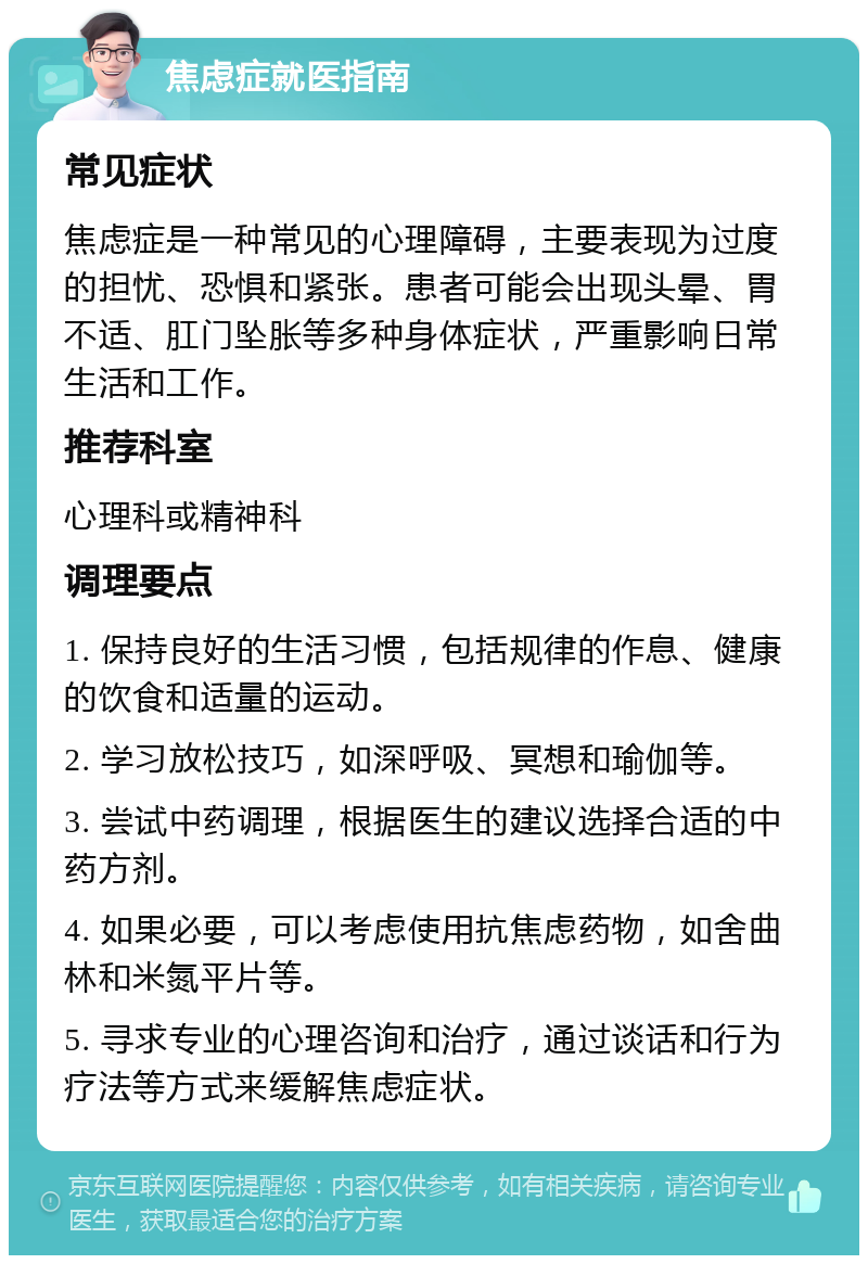 焦虑症就医指南 常见症状 焦虑症是一种常见的心理障碍，主要表现为过度的担忧、恐惧和紧张。患者可能会出现头晕、胃不适、肛门坠胀等多种身体症状，严重影响日常生活和工作。 推荐科室 心理科或精神科 调理要点 1. 保持良好的生活习惯，包括规律的作息、健康的饮食和适量的运动。 2. 学习放松技巧，如深呼吸、冥想和瑜伽等。 3. 尝试中药调理，根据医生的建议选择合适的中药方剂。 4. 如果必要，可以考虑使用抗焦虑药物，如舍曲林和米氮平片等。 5. 寻求专业的心理咨询和治疗，通过谈话和行为疗法等方式来缓解焦虑症状。