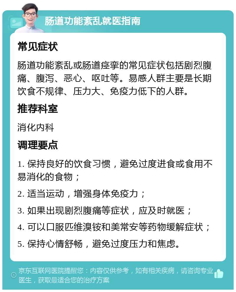 肠道功能紊乱就医指南 常见症状 肠道功能紊乱或肠道痉挛的常见症状包括剧烈腹痛、腹泻、恶心、呕吐等。易感人群主要是长期饮食不规律、压力大、免疫力低下的人群。 推荐科室 消化内科 调理要点 1. 保持良好的饮食习惯，避免过度进食或食用不易消化的食物； 2. 适当运动，增强身体免疫力； 3. 如果出现剧烈腹痛等症状，应及时就医； 4. 可以口服匹维溴铵和美常安等药物缓解症状； 5. 保持心情舒畅，避免过度压力和焦虑。