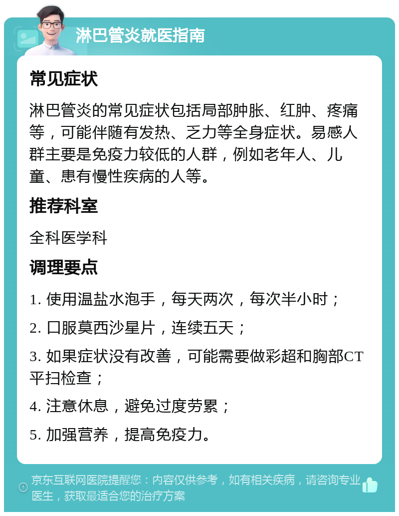 淋巴管炎就医指南 常见症状 淋巴管炎的常见症状包括局部肿胀、红肿、疼痛等，可能伴随有发热、乏力等全身症状。易感人群主要是免疫力较低的人群，例如老年人、儿童、患有慢性疾病的人等。 推荐科室 全科医学科 调理要点 1. 使用温盐水泡手，每天两次，每次半小时； 2. 口服莫西沙星片，连续五天； 3. 如果症状没有改善，可能需要做彩超和胸部CT平扫检查； 4. 注意休息，避免过度劳累； 5. 加强营养，提高免疫力。