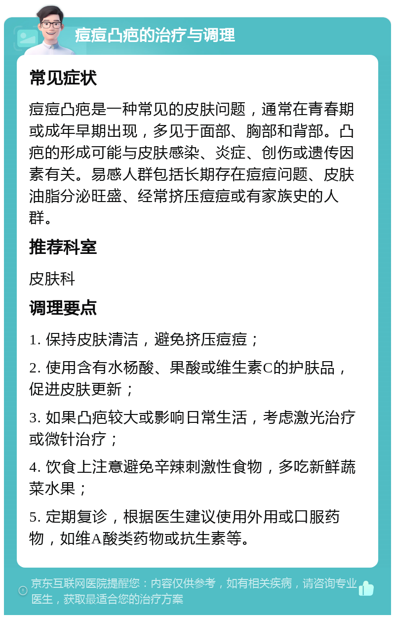 痘痘凸疤的治疗与调理 常见症状 痘痘凸疤是一种常见的皮肤问题，通常在青春期或成年早期出现，多见于面部、胸部和背部。凸疤的形成可能与皮肤感染、炎症、创伤或遗传因素有关。易感人群包括长期存在痘痘问题、皮肤油脂分泌旺盛、经常挤压痘痘或有家族史的人群。 推荐科室 皮肤科 调理要点 1. 保持皮肤清洁，避免挤压痘痘； 2. 使用含有水杨酸、果酸或维生素C的护肤品，促进皮肤更新； 3. 如果凸疤较大或影响日常生活，考虑激光治疗或微针治疗； 4. 饮食上注意避免辛辣刺激性食物，多吃新鲜蔬菜水果； 5. 定期复诊，根据医生建议使用外用或口服药物，如维A酸类药物或抗生素等。