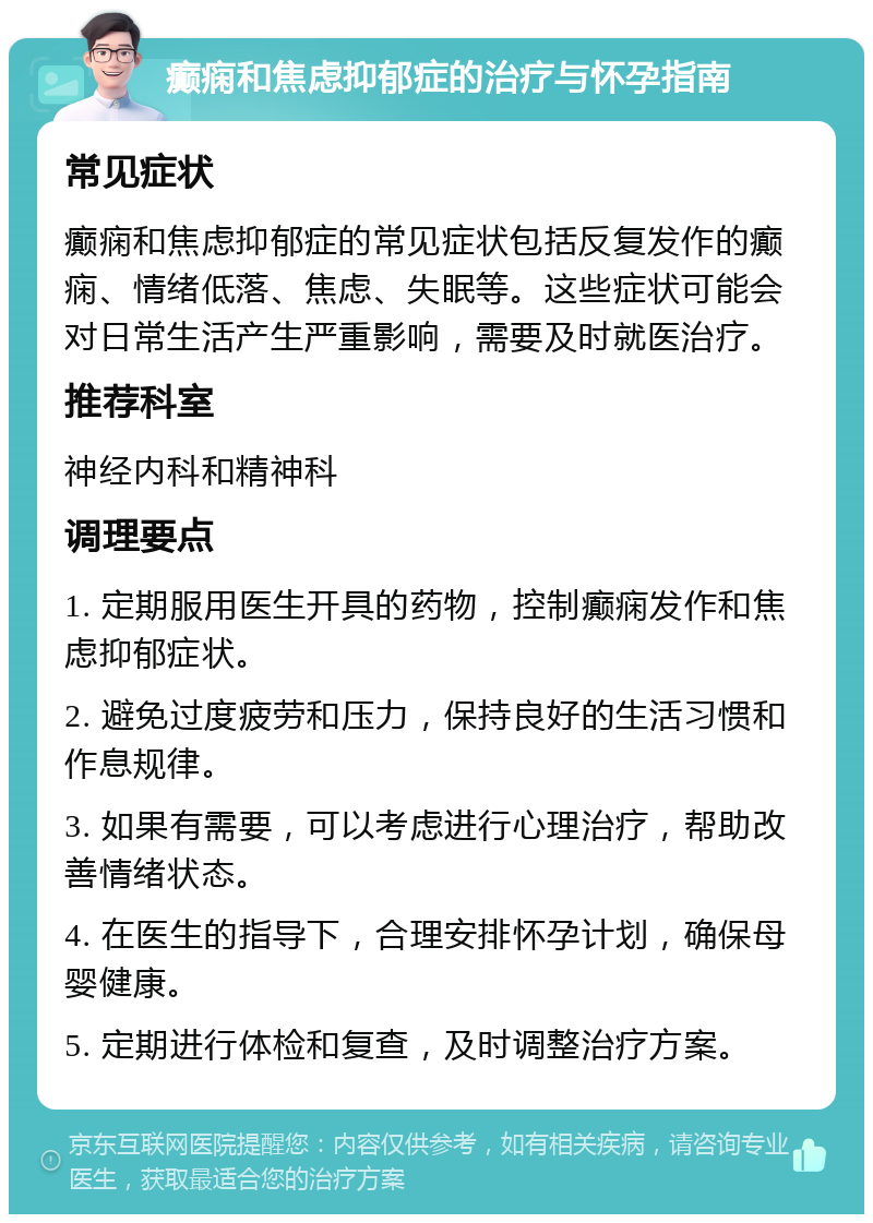 癫痫和焦虑抑郁症的治疗与怀孕指南 常见症状 癫痫和焦虑抑郁症的常见症状包括反复发作的癫痫、情绪低落、焦虑、失眠等。这些症状可能会对日常生活产生严重影响，需要及时就医治疗。 推荐科室 神经内科和精神科 调理要点 1. 定期服用医生开具的药物，控制癫痫发作和焦虑抑郁症状。 2. 避免过度疲劳和压力，保持良好的生活习惯和作息规律。 3. 如果有需要，可以考虑进行心理治疗，帮助改善情绪状态。 4. 在医生的指导下，合理安排怀孕计划，确保母婴健康。 5. 定期进行体检和复查，及时调整治疗方案。