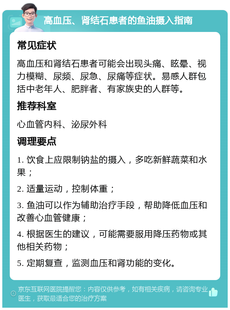 高血压、肾结石患者的鱼油摄入指南 常见症状 高血压和肾结石患者可能会出现头痛、眩晕、视力模糊、尿频、尿急、尿痛等症状。易感人群包括中老年人、肥胖者、有家族史的人群等。 推荐科室 心血管内科、泌尿外科 调理要点 1. 饮食上应限制钠盐的摄入，多吃新鲜蔬菜和水果； 2. 适量运动，控制体重； 3. 鱼油可以作为辅助治疗手段，帮助降低血压和改善心血管健康； 4. 根据医生的建议，可能需要服用降压药物或其他相关药物； 5. 定期复查，监测血压和肾功能的变化。