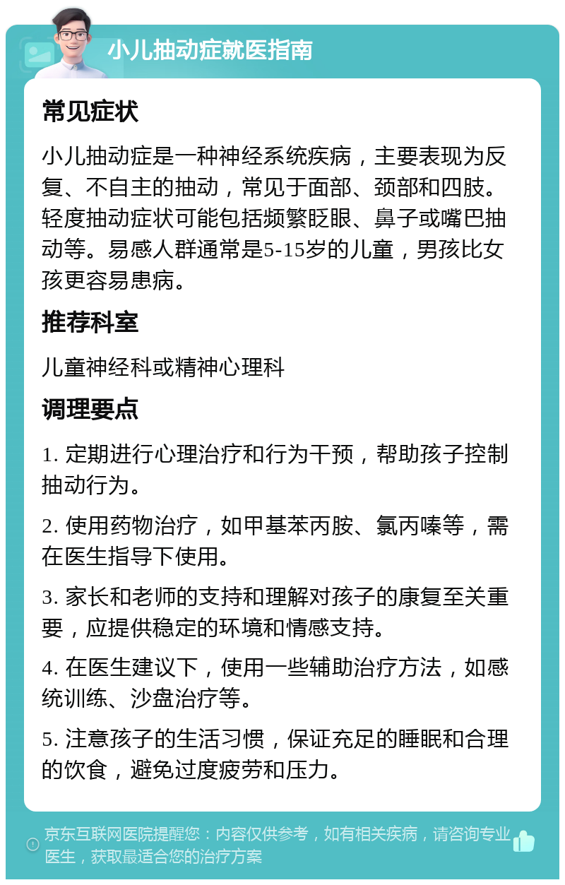 小儿抽动症就医指南 常见症状 小儿抽动症是一种神经系统疾病，主要表现为反复、不自主的抽动，常见于面部、颈部和四肢。轻度抽动症状可能包括频繁眨眼、鼻子或嘴巴抽动等。易感人群通常是5-15岁的儿童，男孩比女孩更容易患病。 推荐科室 儿童神经科或精神心理科 调理要点 1. 定期进行心理治疗和行为干预，帮助孩子控制抽动行为。 2. 使用药物治疗，如甲基苯丙胺、氯丙嗪等，需在医生指导下使用。 3. 家长和老师的支持和理解对孩子的康复至关重要，应提供稳定的环境和情感支持。 4. 在医生建议下，使用一些辅助治疗方法，如感统训练、沙盘治疗等。 5. 注意孩子的生活习惯，保证充足的睡眠和合理的饮食，避免过度疲劳和压力。