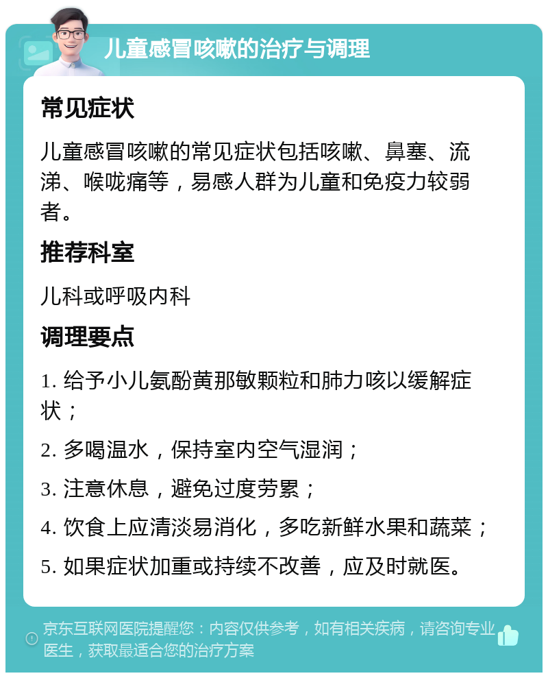 儿童感冒咳嗽的治疗与调理 常见症状 儿童感冒咳嗽的常见症状包括咳嗽、鼻塞、流涕、喉咙痛等，易感人群为儿童和免疫力较弱者。 推荐科室 儿科或呼吸内科 调理要点 1. 给予小儿氨酚黄那敏颗粒和肺力咳以缓解症状； 2. 多喝温水，保持室内空气湿润； 3. 注意休息，避免过度劳累； 4. 饮食上应清淡易消化，多吃新鲜水果和蔬菜； 5. 如果症状加重或持续不改善，应及时就医。