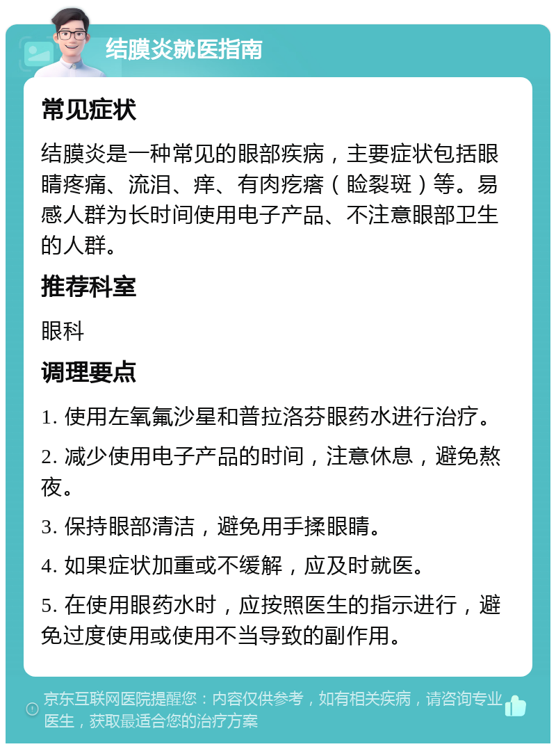 结膜炎就医指南 常见症状 结膜炎是一种常见的眼部疾病，主要症状包括眼睛疼痛、流泪、痒、有肉疙瘩（睑裂斑）等。易感人群为长时间使用电子产品、不注意眼部卫生的人群。 推荐科室 眼科 调理要点 1. 使用左氧氟沙星和普拉洛芬眼药水进行治疗。 2. 减少使用电子产品的时间，注意休息，避免熬夜。 3. 保持眼部清洁，避免用手揉眼睛。 4. 如果症状加重或不缓解，应及时就医。 5. 在使用眼药水时，应按照医生的指示进行，避免过度使用或使用不当导致的副作用。