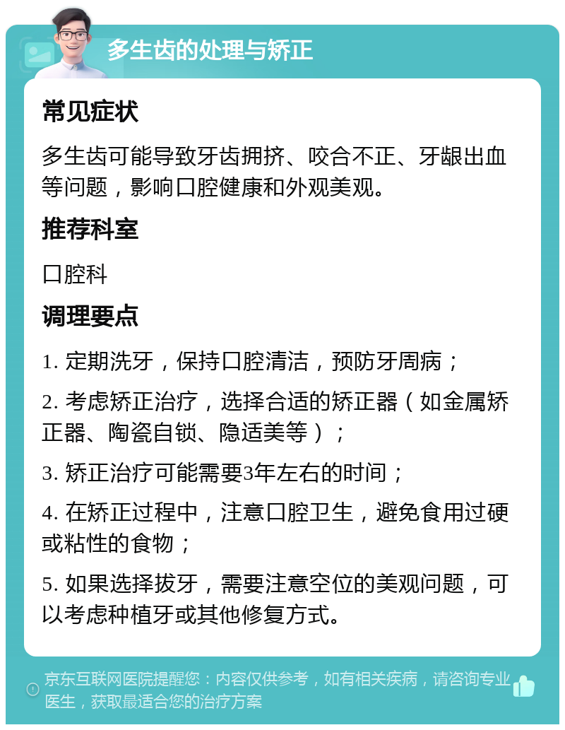 多生齿的处理与矫正 常见症状 多生齿可能导致牙齿拥挤、咬合不正、牙龈出血等问题，影响口腔健康和外观美观。 推荐科室 口腔科 调理要点 1. 定期洗牙，保持口腔清洁，预防牙周病； 2. 考虑矫正治疗，选择合适的矫正器（如金属矫正器、陶瓷自锁、隐适美等）； 3. 矫正治疗可能需要3年左右的时间； 4. 在矫正过程中，注意口腔卫生，避免食用过硬或粘性的食物； 5. 如果选择拔牙，需要注意空位的美观问题，可以考虑种植牙或其他修复方式。