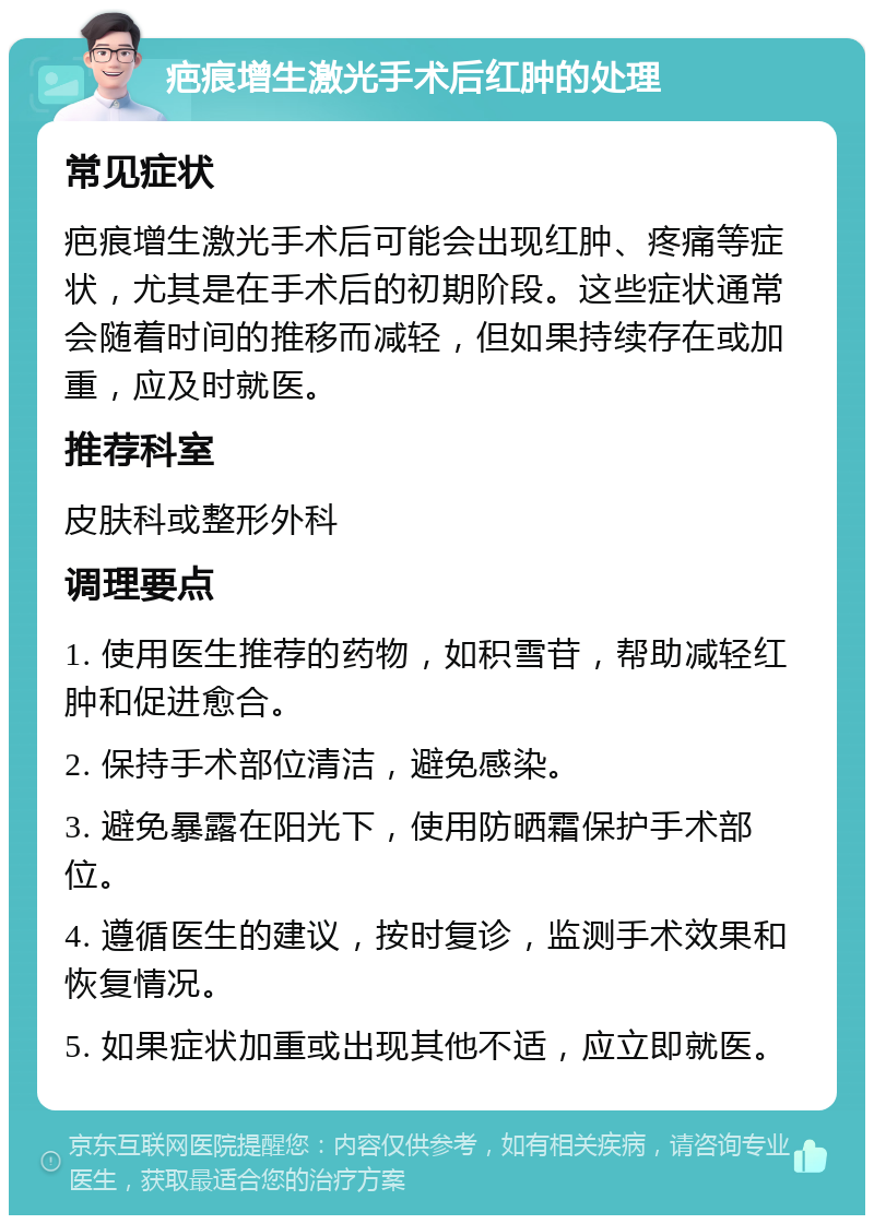 疤痕增生激光手术后红肿的处理 常见症状 疤痕增生激光手术后可能会出现红肿、疼痛等症状，尤其是在手术后的初期阶段。这些症状通常会随着时间的推移而减轻，但如果持续存在或加重，应及时就医。 推荐科室 皮肤科或整形外科 调理要点 1. 使用医生推荐的药物，如积雪苷，帮助减轻红肿和促进愈合。 2. 保持手术部位清洁，避免感染。 3. 避免暴露在阳光下，使用防晒霜保护手术部位。 4. 遵循医生的建议，按时复诊，监测手术效果和恢复情况。 5. 如果症状加重或出现其他不适，应立即就医。