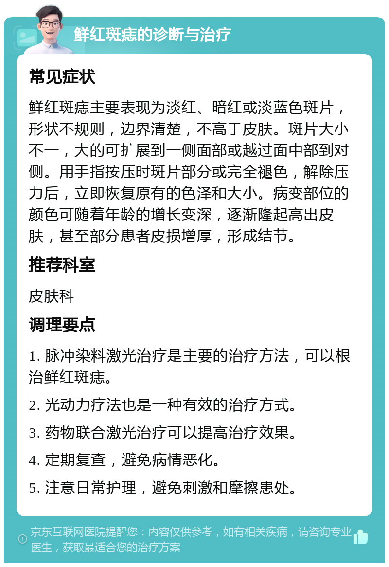 鲜红斑痣的诊断与治疗 常见症状 鲜红斑痣主要表现为淡红、暗红或淡蓝色斑片，形状不规则，边界清楚，不高于皮肤。斑片大小不一，大的可扩展到一侧面部或越过面中部到对侧。用手指按压时斑片部分或完全褪色，解除压力后，立即恢复原有的色泽和大小。病变部位的颜色可随着年龄的增长变深，逐渐隆起高出皮肤，甚至部分患者皮损增厚，形成结节。 推荐科室 皮肤科 调理要点 1. 脉冲染料激光治疗是主要的治疗方法，可以根治鲜红斑痣。 2. 光动力疗法也是一种有效的治疗方式。 3. 药物联合激光治疗可以提高治疗效果。 4. 定期复查，避免病情恶化。 5. 注意日常护理，避免刺激和摩擦患处。