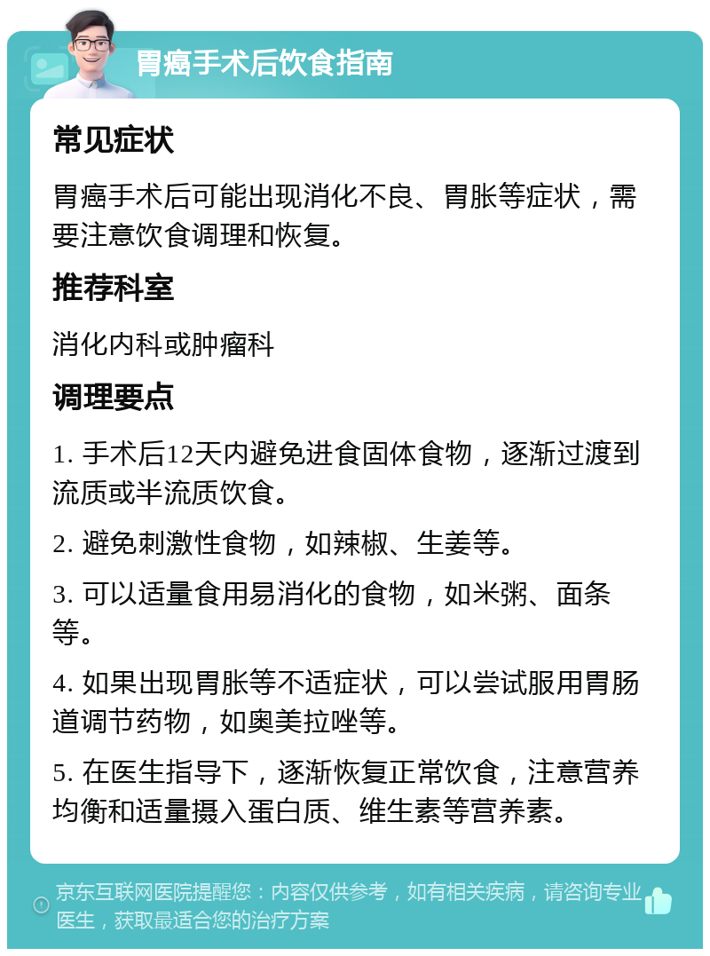 胃癌手术后饮食指南 常见症状 胃癌手术后可能出现消化不良、胃胀等症状，需要注意饮食调理和恢复。 推荐科室 消化内科或肿瘤科 调理要点 1. 手术后12天内避免进食固体食物，逐渐过渡到流质或半流质饮食。 2. 避免刺激性食物，如辣椒、生姜等。 3. 可以适量食用易消化的食物，如米粥、面条等。 4. 如果出现胃胀等不适症状，可以尝试服用胃肠道调节药物，如奥美拉唑等。 5. 在医生指导下，逐渐恢复正常饮食，注意营养均衡和适量摄入蛋白质、维生素等营养素。