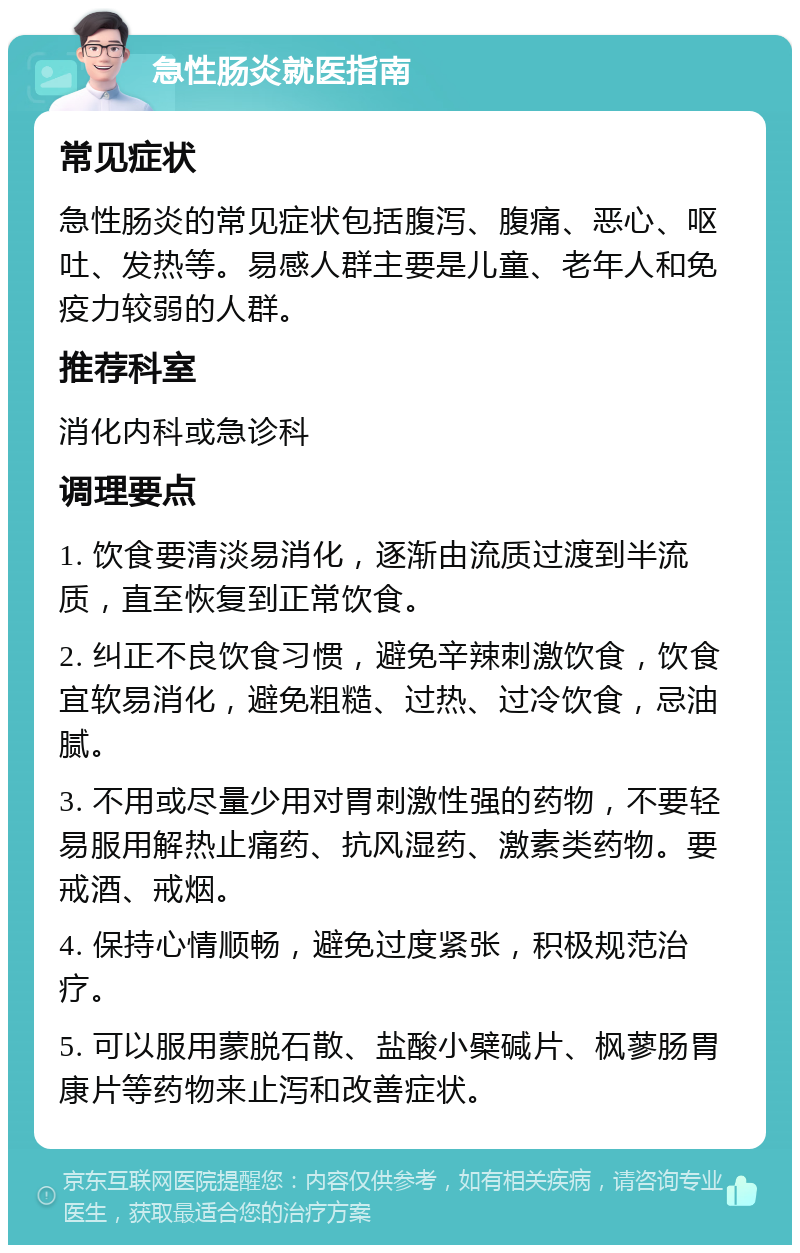 急性肠炎就医指南 常见症状 急性肠炎的常见症状包括腹泻、腹痛、恶心、呕吐、发热等。易感人群主要是儿童、老年人和免疫力较弱的人群。 推荐科室 消化内科或急诊科 调理要点 1. 饮食要清淡易消化，逐渐由流质过渡到半流质，直至恢复到正常饮食。 2. 纠正不良饮食习惯，避免辛辣刺激饮食，饮食宜软易消化，避免粗糙、过热、过冷饮食，忌油腻。 3. 不用或尽量少用对胃刺激性强的药物，不要轻易服用解热止痛药、抗风湿药、激素类药物。要戒酒、戒烟。 4. 保持心情顺畅，避免过度紧张，积极规范治疗。 5. 可以服用蒙脱石散、盐酸小檗碱片、枫蓼肠胃康片等药物来止泻和改善症状。