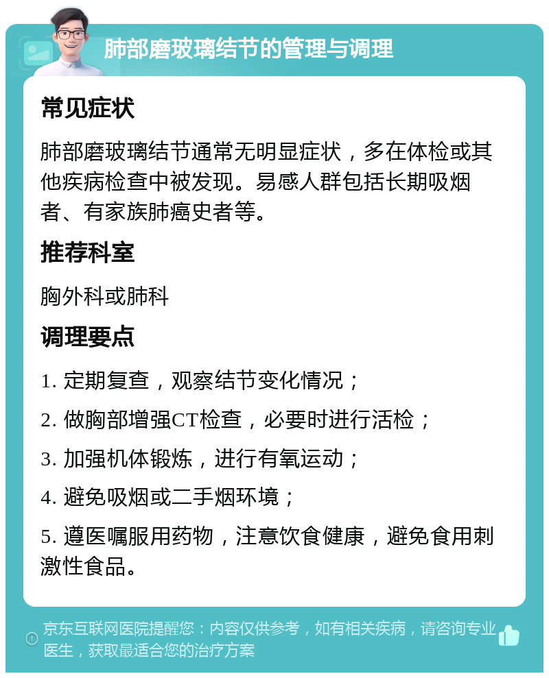 肺部磨玻璃结节的管理与调理 常见症状 肺部磨玻璃结节通常无明显症状，多在体检或其他疾病检查中被发现。易感人群包括长期吸烟者、有家族肺癌史者等。 推荐科室 胸外科或肺科 调理要点 1. 定期复查，观察结节变化情况； 2. 做胸部增强CT检查，必要时进行活检； 3. 加强机体锻炼，进行有氧运动； 4. 避免吸烟或二手烟环境； 5. 遵医嘱服用药物，注意饮食健康，避免食用刺激性食品。