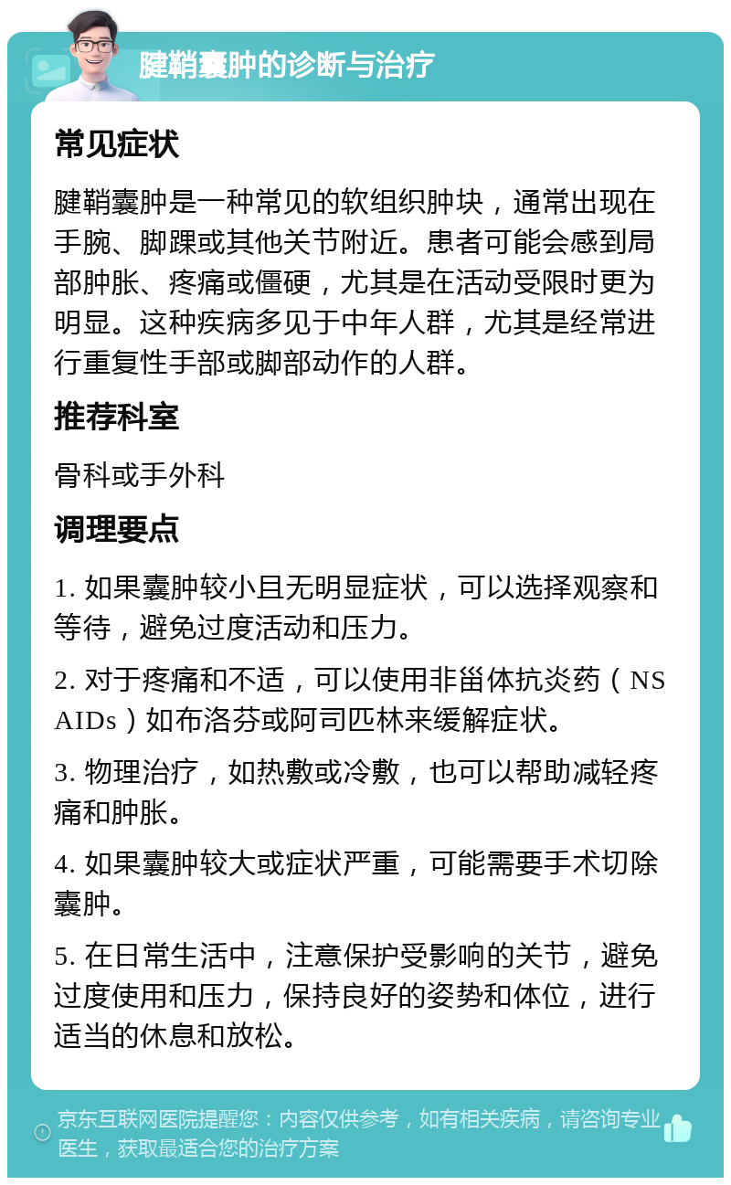 腱鞘囊肿的诊断与治疗 常见症状 腱鞘囊肿是一种常见的软组织肿块，通常出现在手腕、脚踝或其他关节附近。患者可能会感到局部肿胀、疼痛或僵硬，尤其是在活动受限时更为明显。这种疾病多见于中年人群，尤其是经常进行重复性手部或脚部动作的人群。 推荐科室 骨科或手外科 调理要点 1. 如果囊肿较小且无明显症状，可以选择观察和等待，避免过度活动和压力。 2. 对于疼痛和不适，可以使用非甾体抗炎药（NSAIDs）如布洛芬或阿司匹林来缓解症状。 3. 物理治疗，如热敷或冷敷，也可以帮助减轻疼痛和肿胀。 4. 如果囊肿较大或症状严重，可能需要手术切除囊肿。 5. 在日常生活中，注意保护受影响的关节，避免过度使用和压力，保持良好的姿势和体位，进行适当的休息和放松。