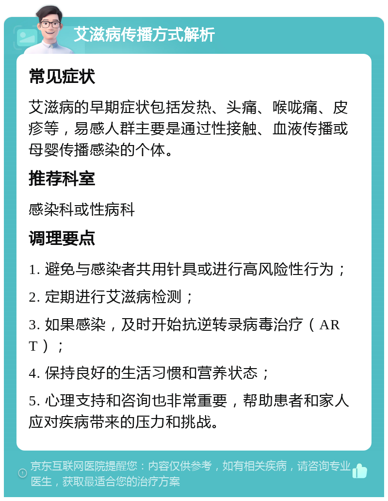 艾滋病传播方式解析 常见症状 艾滋病的早期症状包括发热、头痛、喉咙痛、皮疹等，易感人群主要是通过性接触、血液传播或母婴传播感染的个体。 推荐科室 感染科或性病科 调理要点 1. 避免与感染者共用针具或进行高风险性行为； 2. 定期进行艾滋病检测； 3. 如果感染，及时开始抗逆转录病毒治疗（ART）； 4. 保持良好的生活习惯和营养状态； 5. 心理支持和咨询也非常重要，帮助患者和家人应对疾病带来的压力和挑战。