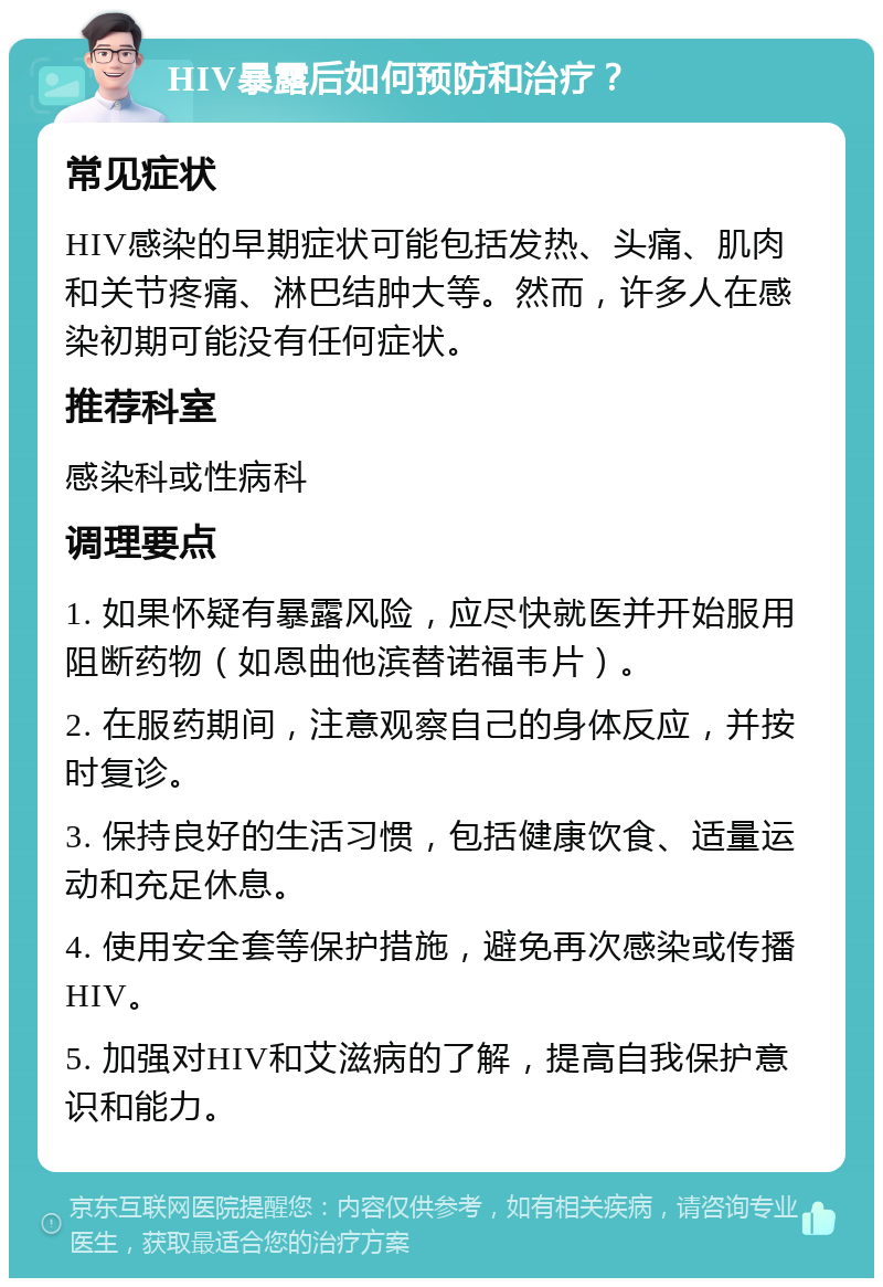 HIV暴露后如何预防和治疗？ 常见症状 HIV感染的早期症状可能包括发热、头痛、肌肉和关节疼痛、淋巴结肿大等。然而，许多人在感染初期可能没有任何症状。 推荐科室 感染科或性病科 调理要点 1. 如果怀疑有暴露风险，应尽快就医并开始服用阻断药物（如恩曲他滨替诺福韦片）。 2. 在服药期间，注意观察自己的身体反应，并按时复诊。 3. 保持良好的生活习惯，包括健康饮食、适量运动和充足休息。 4. 使用安全套等保护措施，避免再次感染或传播HIV。 5. 加强对HIV和艾滋病的了解，提高自我保护意识和能力。