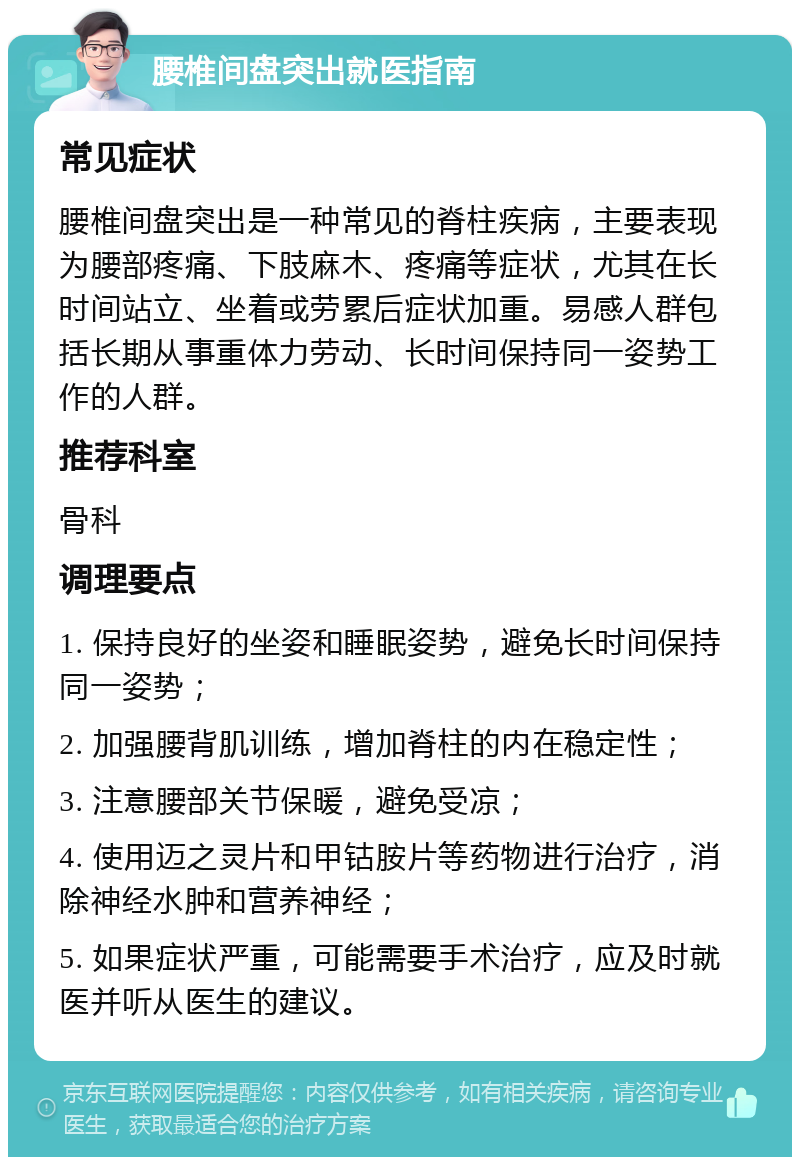 腰椎间盘突出就医指南 常见症状 腰椎间盘突出是一种常见的脊柱疾病，主要表现为腰部疼痛、下肢麻木、疼痛等症状，尤其在长时间站立、坐着或劳累后症状加重。易感人群包括长期从事重体力劳动、长时间保持同一姿势工作的人群。 推荐科室 骨科 调理要点 1. 保持良好的坐姿和睡眠姿势，避免长时间保持同一姿势； 2. 加强腰背肌训练，增加脊柱的内在稳定性； 3. 注意腰部关节保暖，避免受凉； 4. 使用迈之灵片和甲钴胺片等药物进行治疗，消除神经水肿和营养神经； 5. 如果症状严重，可能需要手术治疗，应及时就医并听从医生的建议。