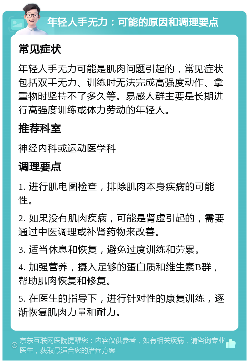 年轻人手无力：可能的原因和调理要点 常见症状 年轻人手无力可能是肌肉问题引起的，常见症状包括双手无力、训练时无法完成高强度动作、拿重物时坚持不了多久等。易感人群主要是长期进行高强度训练或体力劳动的年轻人。 推荐科室 神经内科或运动医学科 调理要点 1. 进行肌电图检查，排除肌肉本身疾病的可能性。 2. 如果没有肌肉疾病，可能是肾虚引起的，需要通过中医调理或补肾药物来改善。 3. 适当休息和恢复，避免过度训练和劳累。 4. 加强营养，摄入足够的蛋白质和维生素B群，帮助肌肉恢复和修复。 5. 在医生的指导下，进行针对性的康复训练，逐渐恢复肌肉力量和耐力。