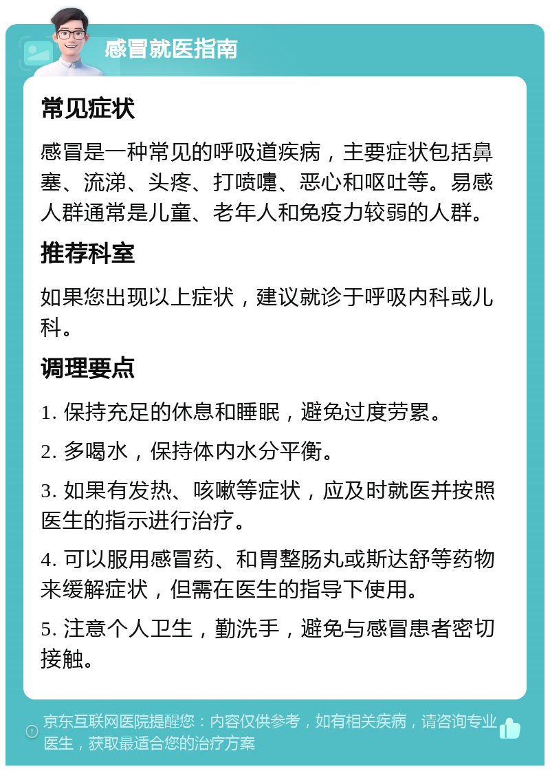 感冒就医指南 常见症状 感冒是一种常见的呼吸道疾病，主要症状包括鼻塞、流涕、头疼、打喷嚏、恶心和呕吐等。易感人群通常是儿童、老年人和免疫力较弱的人群。 推荐科室 如果您出现以上症状，建议就诊于呼吸内科或儿科。 调理要点 1. 保持充足的休息和睡眠，避免过度劳累。 2. 多喝水，保持体内水分平衡。 3. 如果有发热、咳嗽等症状，应及时就医并按照医生的指示进行治疗。 4. 可以服用感冒药、和胃整肠丸或斯达舒等药物来缓解症状，但需在医生的指导下使用。 5. 注意个人卫生，勤洗手，避免与感冒患者密切接触。