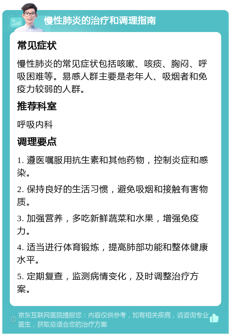 慢性肺炎的治疗和调理指南 常见症状 慢性肺炎的常见症状包括咳嗽、咳痰、胸闷、呼吸困难等。易感人群主要是老年人、吸烟者和免疫力较弱的人群。 推荐科室 呼吸内科 调理要点 1. 遵医嘱服用抗生素和其他药物，控制炎症和感染。 2. 保持良好的生活习惯，避免吸烟和接触有害物质。 3. 加强营养，多吃新鲜蔬菜和水果，增强免疫力。 4. 适当进行体育锻炼，提高肺部功能和整体健康水平。 5. 定期复查，监测病情变化，及时调整治疗方案。