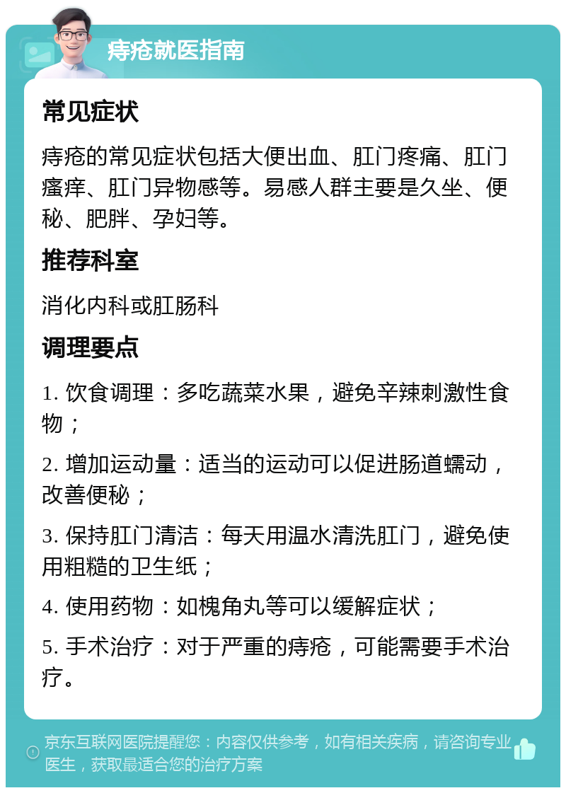 痔疮就医指南 常见症状 痔疮的常见症状包括大便出血、肛门疼痛、肛门瘙痒、肛门异物感等。易感人群主要是久坐、便秘、肥胖、孕妇等。 推荐科室 消化内科或肛肠科 调理要点 1. 饮食调理：多吃蔬菜水果，避免辛辣刺激性食物； 2. 增加运动量：适当的运动可以促进肠道蠕动，改善便秘； 3. 保持肛门清洁：每天用温水清洗肛门，避免使用粗糙的卫生纸； 4. 使用药物：如槐角丸等可以缓解症状； 5. 手术治疗：对于严重的痔疮，可能需要手术治疗。