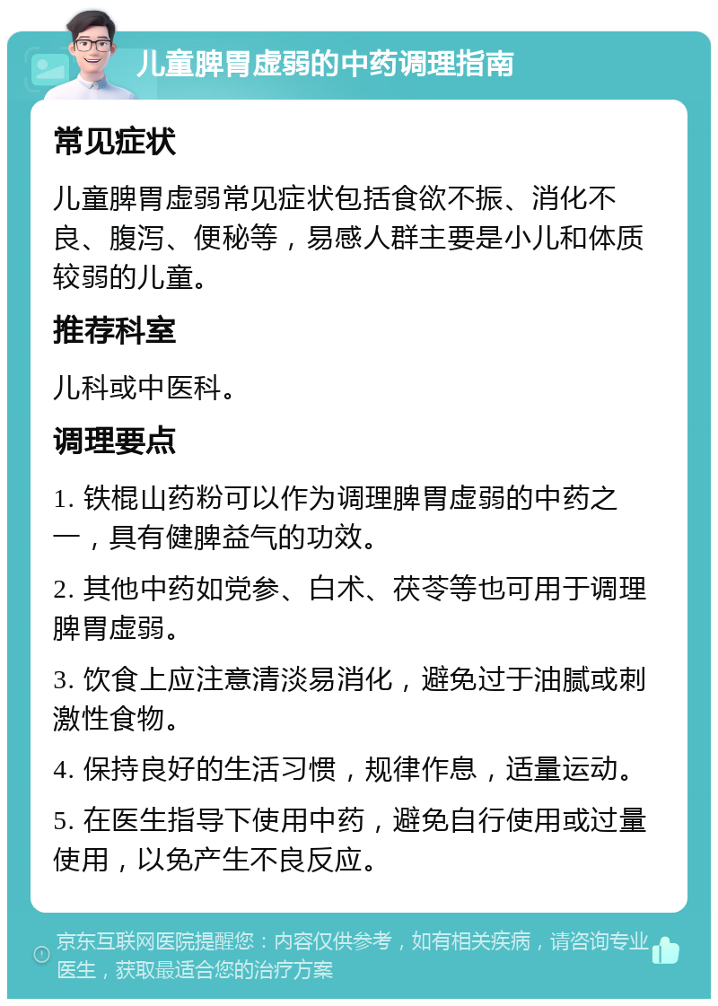 儿童脾胃虚弱的中药调理指南 常见症状 儿童脾胃虚弱常见症状包括食欲不振、消化不良、腹泻、便秘等，易感人群主要是小儿和体质较弱的儿童。 推荐科室 儿科或中医科。 调理要点 1. 铁棍山药粉可以作为调理脾胃虚弱的中药之一，具有健脾益气的功效。 2. 其他中药如党参、白术、茯苓等也可用于调理脾胃虚弱。 3. 饮食上应注意清淡易消化，避免过于油腻或刺激性食物。 4. 保持良好的生活习惯，规律作息，适量运动。 5. 在医生指导下使用中药，避免自行使用或过量使用，以免产生不良反应。