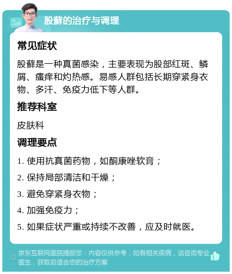 股藓的治疗与调理 常见症状 股藓是一种真菌感染，主要表现为股部红斑、鳞屑、瘙痒和灼热感。易感人群包括长期穿紧身衣物、多汗、免疫力低下等人群。 推荐科室 皮肤科 调理要点 1. 使用抗真菌药物，如酮康唑软膏； 2. 保持局部清洁和干燥； 3. 避免穿紧身衣物； 4. 加强免疫力； 5. 如果症状严重或持续不改善，应及时就医。