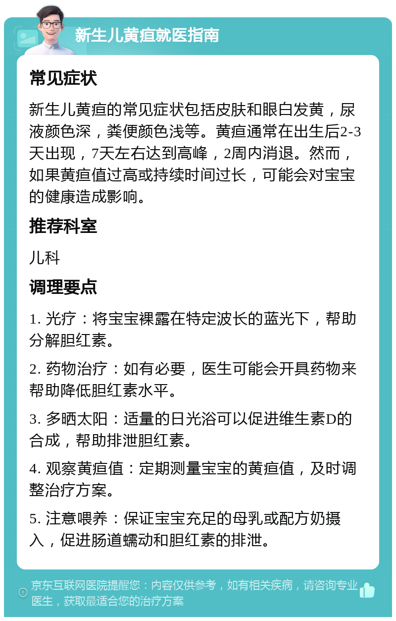 新生儿黄疸就医指南 常见症状 新生儿黄疸的常见症状包括皮肤和眼白发黄，尿液颜色深，粪便颜色浅等。黄疸通常在出生后2-3天出现，7天左右达到高峰，2周内消退。然而，如果黄疸值过高或持续时间过长，可能会对宝宝的健康造成影响。 推荐科室 儿科 调理要点 1. 光疗：将宝宝裸露在特定波长的蓝光下，帮助分解胆红素。 2. 药物治疗：如有必要，医生可能会开具药物来帮助降低胆红素水平。 3. 多晒太阳：适量的日光浴可以促进维生素D的合成，帮助排泄胆红素。 4. 观察黄疸值：定期测量宝宝的黄疸值，及时调整治疗方案。 5. 注意喂养：保证宝宝充足的母乳或配方奶摄入，促进肠道蠕动和胆红素的排泄。