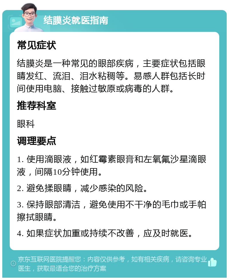 结膜炎就医指南 常见症状 结膜炎是一种常见的眼部疾病，主要症状包括眼睛发红、流泪、泪水粘稠等。易感人群包括长时间使用电脑、接触过敏原或病毒的人群。 推荐科室 眼科 调理要点 1. 使用滴眼液，如红霉素眼膏和左氧氟沙星滴眼液，间隔10分钟使用。 2. 避免揉眼睛，减少感染的风险。 3. 保持眼部清洁，避免使用不干净的毛巾或手帕擦拭眼睛。 4. 如果症状加重或持续不改善，应及时就医。